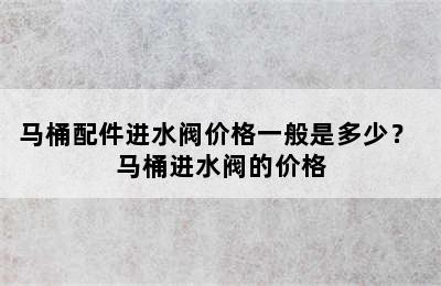 马桶配件进水阀价格一般是多少？ 马桶进水阀的价格